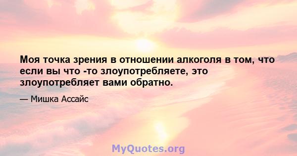 Моя точка зрения в отношении алкоголя в том, что если вы что -то злоупотребляете, это злоупотребляет вами обратно.