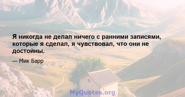 Я никогда не делал ничего с ранними записями, которые я сделал, я чувствовал, что они не достойны.