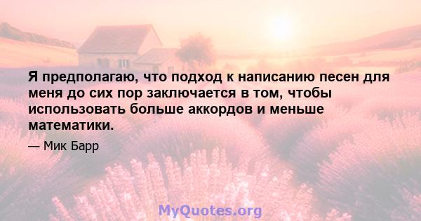 Я предполагаю, что подход к написанию песен для меня до сих пор заключается в том, чтобы использовать больше аккордов и меньше математики.