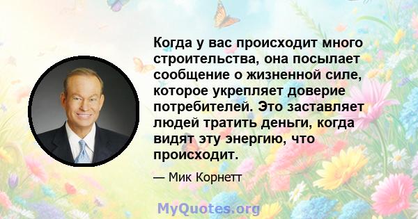 Когда у вас происходит много строительства, она посылает сообщение о жизненной силе, которое укрепляет доверие потребителей. Это заставляет людей тратить деньги, когда видят эту энергию, что происходит.