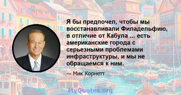 Я бы предпочел, чтобы мы восстанавливали Филадельфию, в отличие от Кабула ... есть американские города с серьезными проблемами инфраструктуры, и мы не обращаемся к ним.