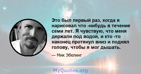 Это был первый раз, когда я нарисовал что -нибудь в течение семи лет. Я чувствую, что меня держали под водой, и кто -то наконец протянул вниз и поднял голову, чтобы я мог дышать.