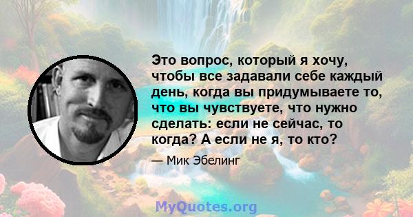 Это вопрос, который я хочу, чтобы все задавали себе каждый день, когда вы придумываете то, что вы чувствуете, что нужно сделать: если не сейчас, то когда? А если не я, то кто?