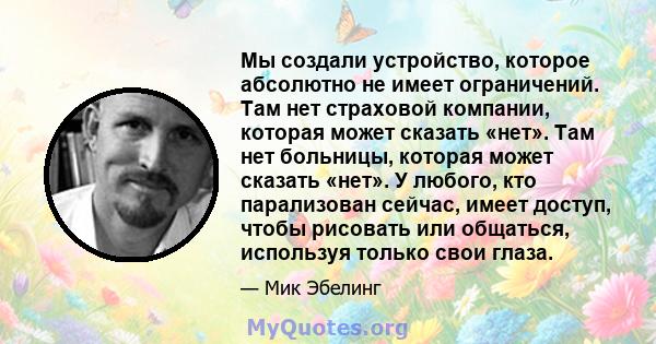 Мы создали устройство, которое абсолютно не имеет ограничений. Там нет страховой компании, которая может сказать «нет». Там нет больницы, которая может сказать «нет». У любого, кто парализован сейчас, имеет доступ,