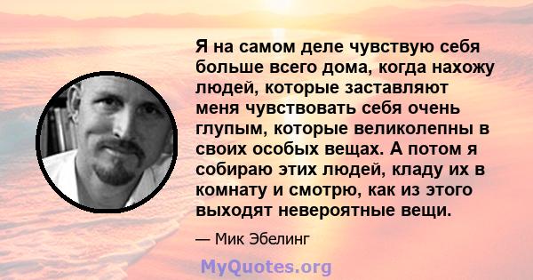 Я на самом деле чувствую себя больше всего дома, когда нахожу людей, которые заставляют меня чувствовать себя очень глупым, которые великолепны в своих особых вещах. А потом я собираю этих людей, кладу их в комнату и