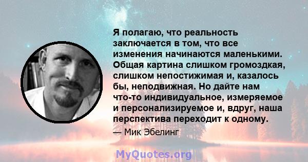 Я полагаю, что реальность заключается в том, что все изменения начинаются маленькими. Общая картина слишком громоздкая, слишком непостижимая и, казалось бы, неподвижная. Но дайте нам что-то индивидуальное, измеряемое и