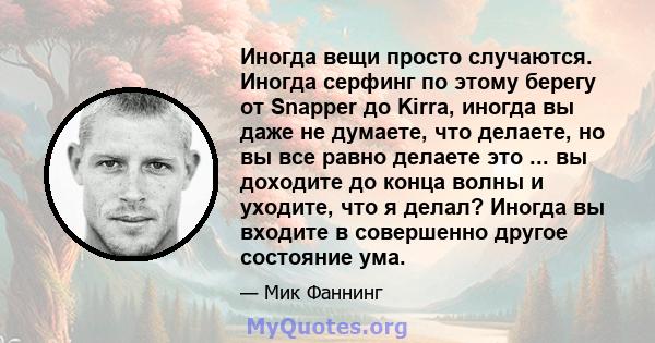 Иногда вещи просто случаются. Иногда серфинг по этому берегу от Snapper до Kirra, иногда вы даже не думаете, что делаете, но вы все равно делаете это ... вы доходите до конца волны и уходите, что я делал? Иногда вы