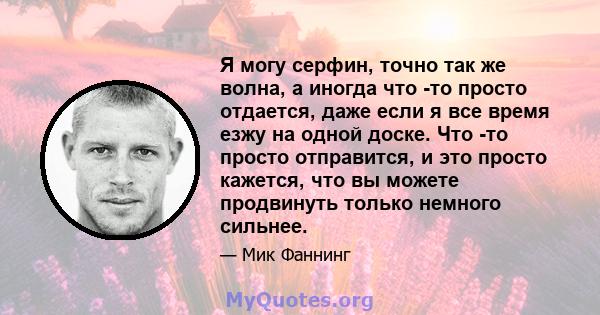 Я могу серфин, точно так же волна, а иногда что -то просто отдается, даже если я все время езжу на одной доске. Что -то просто отправится, и это просто кажется, что вы можете продвинуть только немного сильнее.