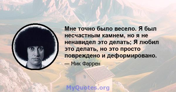 Мне точно было весело. Я был несчастным камнем, но я не ненавидел это делать; Я любил это делать, но это просто повреждено и деформировано.