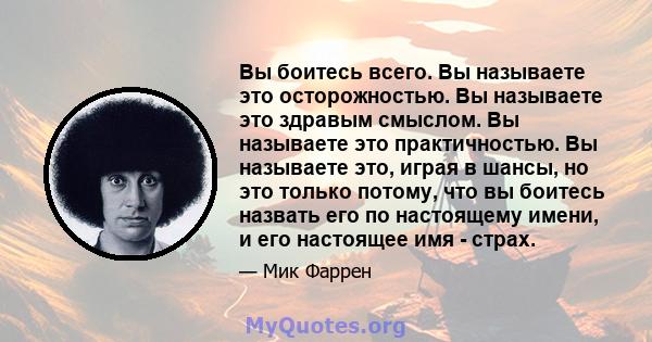 Вы боитесь всего. Вы называете это осторожностью. Вы называете это здравым смыслом. Вы называете это практичностью. Вы называете это, играя в шансы, но это только потому, что вы боитесь назвать его по настоящему имени,