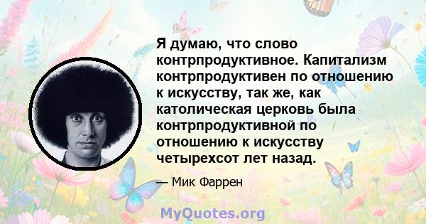 Я думаю, что слово контрпродуктивное. Капитализм контрпродуктивен по отношению к искусству, так же, как католическая церковь была контрпродуктивной по отношению к искусству четырехсот лет назад.