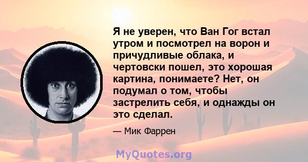 Я не уверен, что Ван Гог встал утром и посмотрел на ворон и причудливые облака, и чертовски пошел, это хорошая картина, понимаете? Нет, он подумал о том, чтобы застрелить себя, и однажды он это сделал.