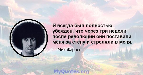 Я всегда был полностью убежден, что через три недели после революции они поставили меня за стену и стреляли в меня.