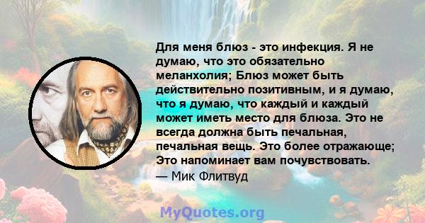 Для меня блюз - это инфекция. Я не думаю, что это обязательно меланхолия; Блюз может быть действительно позитивным, и я думаю, что я думаю, что каждый и каждый может иметь место для блюза. Это не всегда должна быть