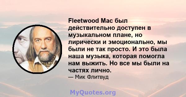 Fleetwood Mac был действительно доступен в музыкальном плане, но лирически и эмоционально, мы были не так просто. И это была наша музыка, которая помогла нам выжить. Но все мы были на частях лично.