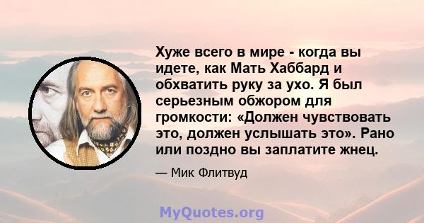 Хуже всего в мире - когда вы идете, как Мать Хаббард и обхватить руку за ухо. Я был серьезным обжором для громкости: «Должен чувствовать это, должен услышать это». Рано или поздно вы заплатите жнец.