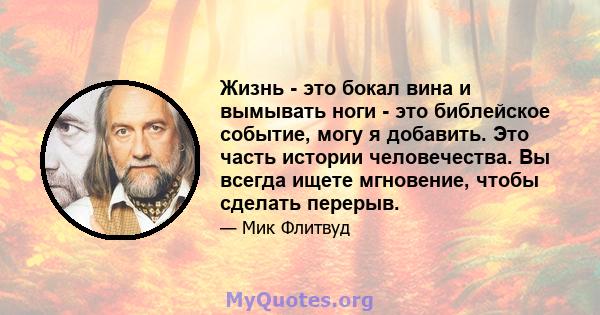 Жизнь - это бокал вина и вымывать ноги - это библейское событие, могу я добавить. Это часть истории человечества. Вы всегда ищете мгновение, чтобы сделать перерыв.