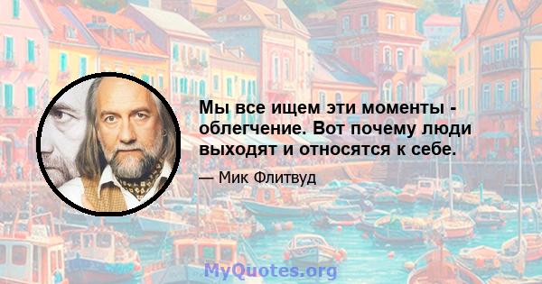 Мы все ищем эти моменты - облегчение. Вот почему люди выходят и относятся к себе.