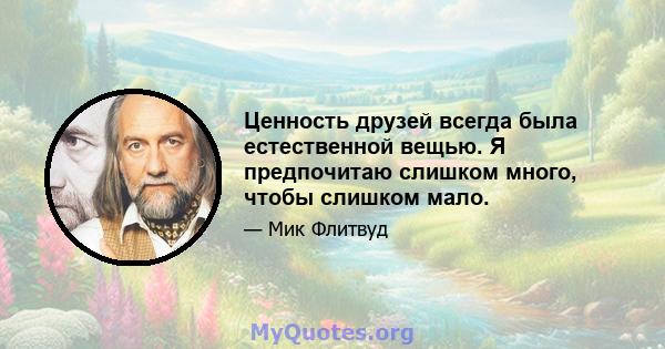 Ценность друзей всегда была естественной вещью. Я предпочитаю слишком много, чтобы слишком мало.