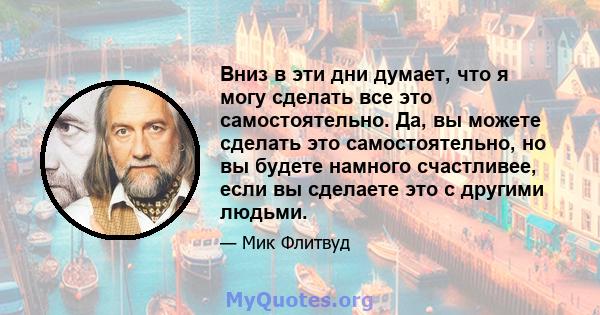 Вниз в эти дни думает, что я могу сделать все это самостоятельно. Да, вы можете сделать это самостоятельно, но вы будете намного счастливее, если вы сделаете это с другими людьми.