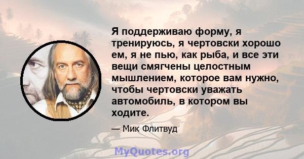 Я поддерживаю форму, я тренируюсь, я чертовски хорошо ем, я не пью, как рыба, и все эти вещи смягчены целостным мышлением, которое вам нужно, чтобы чертовски уважать автомобиль, в котором вы ходите.