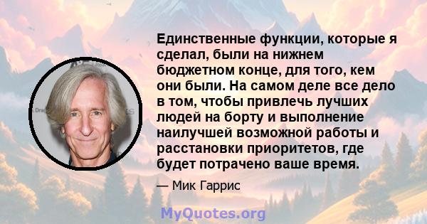 Единственные функции, которые я сделал, были на нижнем бюджетном конце, для того, кем они были. На самом деле все дело в том, чтобы привлечь лучших людей на борту и выполнение наилучшей возможной работы и расстановки