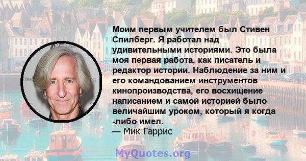 Моим первым учителем был Стивен Спилберг. Я работал над удивительными историями. Это была моя первая работа, как писатель и редактор истории. Наблюдение за ним и его командованием инструментов кинопроизводства, его