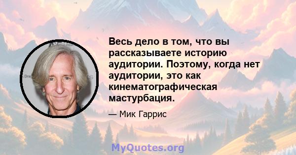 Весь дело в том, что вы рассказываете историю аудитории. Поэтому, когда нет аудитории, это как кинематографическая мастурбация.