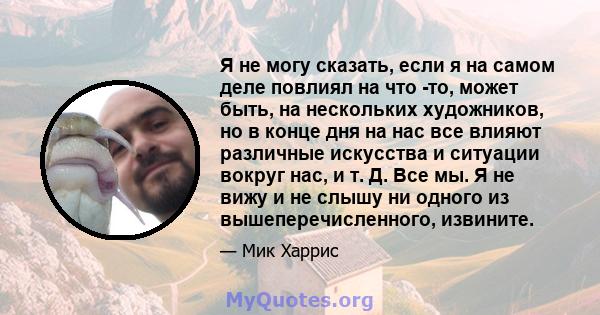 Я не могу сказать, если я на самом деле повлиял на что -то, может быть, на нескольких художников, но в конце дня на нас все влияют различные искусства и ситуации вокруг нас, и т. Д. Все мы. Я не вижу и не слышу ни