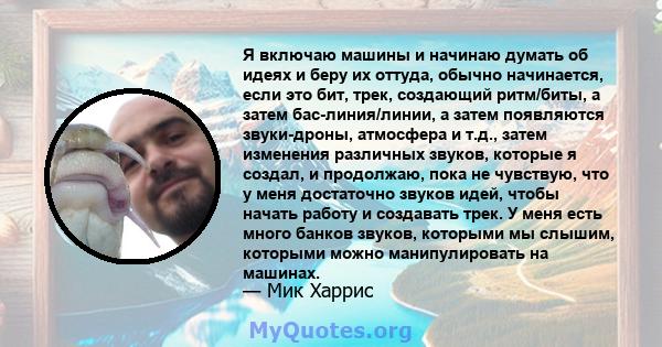 Я включаю машины и начинаю думать об идеях и беру их оттуда, обычно начинается, если это бит, трек, создающий ритм/биты, а затем бас-линия/линии, а затем появляются звуки-дроны, атмосфера и т.д., затем изменения