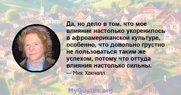 Да, но дело в том, что мое влияние настолько укоренилось в афроамериканской культуре, особенно, что довольно грустно не пользоваться таким же успехом, потому что оттуда влияния настолько сильны.