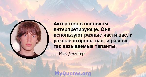 Актерство в основном интерпретирующе. Они используют разные части вас, и разные стороны вас, и разные так называемые таланты.