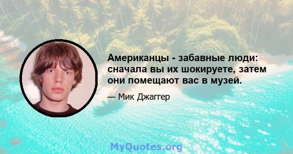 Американцы - забавные люди: сначала вы их шокируете, затем они помещают вас в музей.