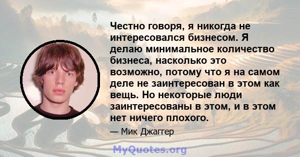 Честно говоря, я никогда не интересовался бизнесом. Я делаю минимальное количество бизнеса, насколько это возможно, потому что я на самом деле не заинтересован в этом как вещь. Но некоторые люди заинтересованы в этом, и 