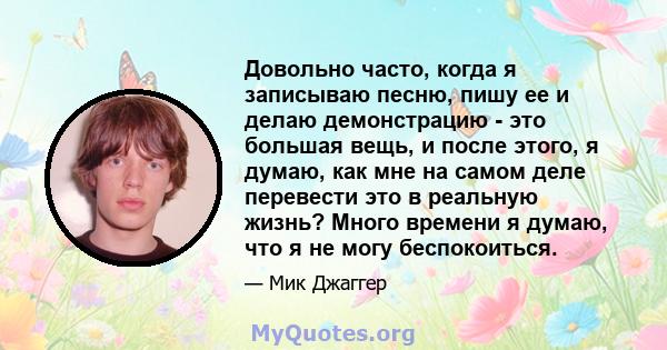 Довольно часто, когда я записываю песню, пишу ее и делаю демонстрацию - это большая вещь, и после этого, я думаю, как мне на самом деле перевести это в реальную жизнь? Много времени я думаю, что я не могу беспокоиться.