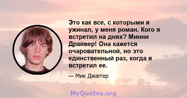 Это как все, с которыми я ужинал, у меня роман. Кого я встретил на днях? Минни Драйвер! Она кажется очаровательной, но это единственный раз, когда я встретил ее.