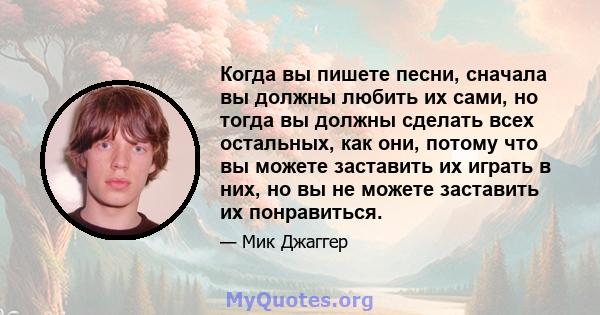 Когда вы пишете песни, сначала вы должны любить их сами, но тогда вы должны сделать всех остальных, как они, потому что вы можете заставить их играть в них, но вы не можете заставить их понравиться.