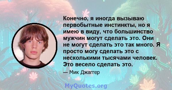 Конечно, я иногда вызываю первобытные инстинкты, но я имею в виду, что большинство мужчин могут сделать это. Они не могут сделать это так много. Я просто могу сделать это с несколькими тысячами человек. Это весело