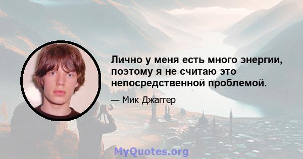 Лично у меня есть много энергии, поэтому я не считаю это непосредственной проблемой.