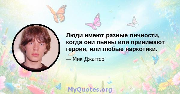 Люди имеют разные личности, когда они пьяны или принимают героин, или любые наркотики.