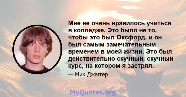 Мне не очень нравилось учиться в колледже. Это было не то, чтобы это был Оксфорд, и он был самым замечательным временем в моей жизни. Это был действительно скучный, скучный курс, на котором я застрял.