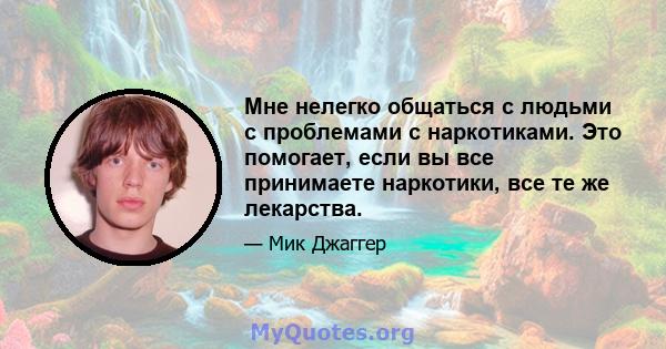 Мне нелегко общаться с людьми с проблемами с наркотиками. Это помогает, если вы все принимаете наркотики, все те же лекарства.