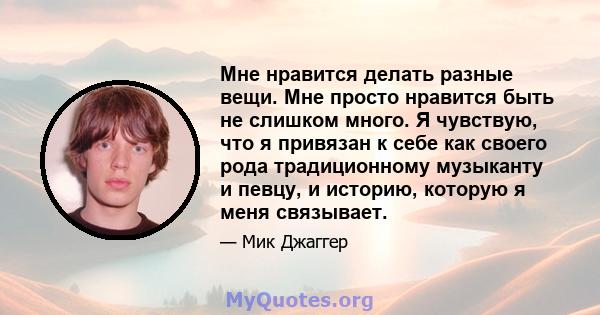 Мне нравится делать разные вещи. Мне просто нравится быть не слишком много. Я чувствую, что я привязан к себе как своего рода традиционному музыканту и певцу, и историю, которую я меня связывает.