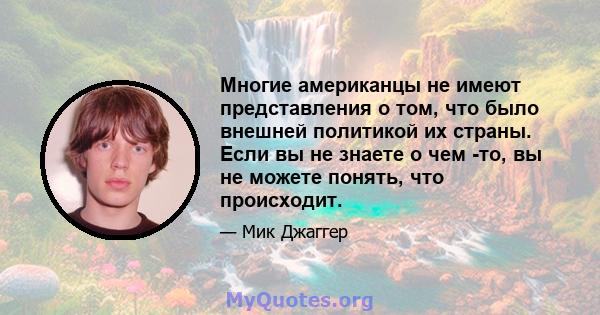 Многие американцы не имеют представления о том, что было внешней политикой их страны. Если вы не знаете о чем -то, вы не можете понять, что происходит.