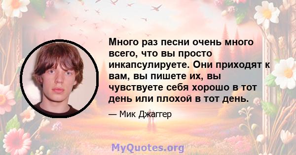 Много раз песни очень много всего, что вы просто инкапсулируете. Они приходят к вам, вы пишете их, вы чувствуете себя хорошо в тот день или плохой в тот день.