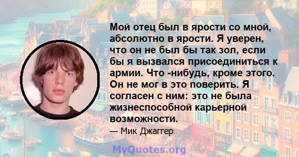 Мой отец был в ярости со мной, абсолютно в ярости. Я уверен, что он не был бы так зол, если бы я вызвался присоединиться к армии. Что -нибудь, кроме этого. Он не мог в это поверить. Я согласен с ним: это не была