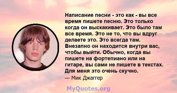 Написание песни - это как - вы все время пишете песню. Это только когда он выскакивает. Это было там все время. Это не то, что вы вдруг делаете это. Это всегда там. Внезапно он находится внутри вас, чтобы выйти. Обычно, 