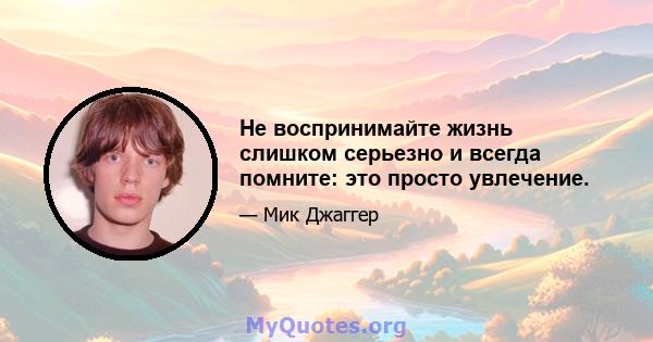 Не воспринимайте жизнь слишком серьезно и всегда помните: это просто увлечение.