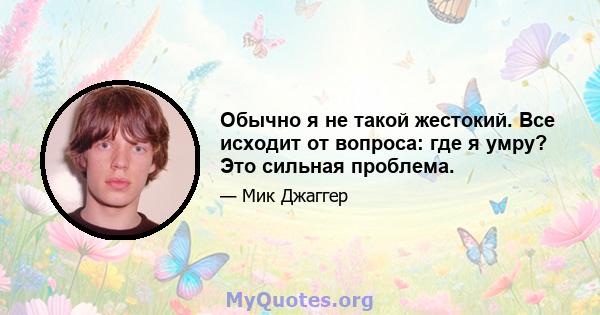 Обычно я не такой жестокий. Все исходит от вопроса: где я умру? Это сильная проблема.