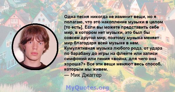 Одна песня никогда не изменит вещи, но я полагаю, что это накопление музыки в целом [то есть]. Если вы можете представить себе мир, в котором нет музыки, это был бы совсем другой мир, поэтому музыка меняет мир благодаря 